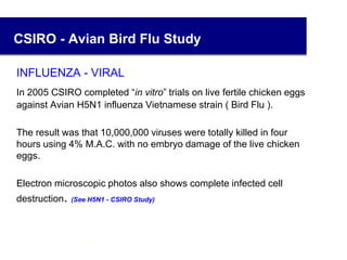 CSIRO - Avian Bird Flu Study
INFLUENZA - VIRAL
In 2005 CSIRO completed “in vitro” trials on live fertile chicken eggs
against Avian H5N1 influenza Vietnamese strain ( Bird Flu ).
The result was that 10,000,000 viruses were totally killed in four
hours using 4% M.A.C. with no embryo damage of the live chicken
eggs.
Electron microscopic photos also shows complete infected cell
destruction. (See H5N1 - CSIRO Study)
28
 