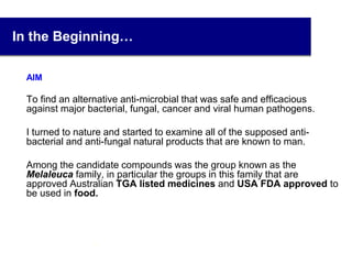 In the Beginning…
AIM
To find an alternative anti-microbial that was safe and efficacious
against major bacterial, fungal, cancer and viral human pathogens.
I turned to nature and started to examine all of the supposed anti-
bacterial and anti-fungal natural products that are known to man.
Among the candidate compounds was the group known as the
Melaleuca family, in particular the groups in this family that are
approved Australian TGA listed medicines and USA FDA approved to
be used in food.
3
 