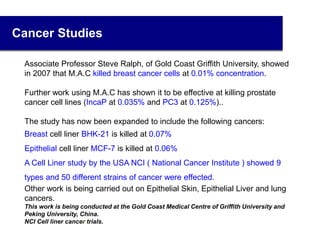 Cancer Studies
Associate Professor Steve Ralph, of Gold Coast Griffith University, showed
in 2007 that M.A.C killed breast cancer cells at 0.01% concentration.
Further work using M.A.C has shown it to be effective at killing prostate
cancer cell lines (IncaP at 0.035% and PC3 at 0.125%)..
The study has now been expanded to include the following cancers:
Breast cell liner BHK-21 is killed at 0.07%
Epithelial cell liner MCF-7 is killed at 0.06%
A Cell Liner study by the USA NCI ( National Cancer Institute ) showed 9
types and 50 different strains of cancer were effected.
Other work is being carried out on Epithelial Skin, Epithelial Liver and lung
cancers.
This work is being conducted at the Gold Coast Medical Centre of Griffith University and
Peking University, China.
NCI Cell liner cancer trials.34
 