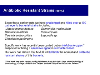 Antibiotic Resistant Strains (cont.)
Since these earlier tests we have challenged and killed over a 100
pathogenic bacterial strains including:
Listeria monocytogens Salmonella typhimurium
Clostridium difficile Vibro chlorea
Yersinia enetrocolitica Legonella sp.
Clostridium perfergens
Specific work has recently been carried out on Helobacter pylori*
suspected of being a causative agent in stomach cancer.
Our work has shown that M.A.C will kill both the normal and antibiotic
resistant strains of this bacteria.
* This work has been carried out by Professor Huan Yao Lei - Dept. of Microbiology &
Immunology, College of Medicine, Taiwan National Chey Kuy University, Taiwan
37
 