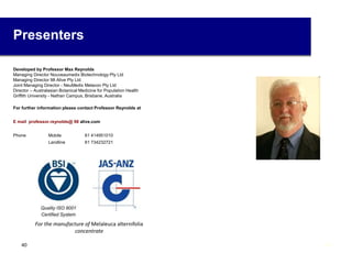 Presenters
Developed by Professor Max Reynolds
Managing Director Nouveaumedix Biotechnology Pty Ltd
Managing Director 98 Alive Pty Ltd
Joint Managing Director - NeuMedix Melacon Pty Ltd
Director – Australasian Botanical Medicine for Population Health
Griffith University - Nathan Campus, Brisbane, Australia
For further information please contact Professor Reynolds at
E mail professor.reynolds@ 98 alive.com
Phone Mobile 61 414951010
Landline 61 734232721
For the manufacture of Melaleuca alternifolia
concentrate
4040
 