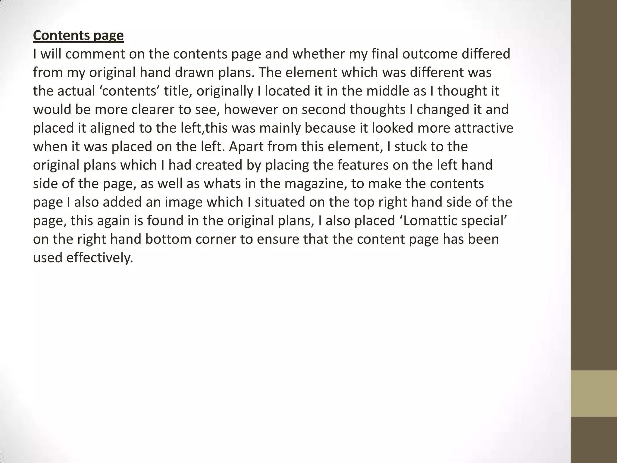 Contents page
I will comment on the contents page and whether my final outcome differed
from my original hand drawn plans. The element which was different was
the actual ‘contents’ title, originally I located it in the middle as I thought it
would be more clearer to see, however on second thoughts I changed it and
placed it aligned to the left,this was mainly because it looked more attractive
when it was placed on the left. Apart from this element, I stuck to the
original plans which I had created by placing the features on the left hand
side of the page, as well as whats in the magazine, to make the contents
page I also added an image which I situated on the top right hand side of the
page, this again is found in the original plans, I also placed ‘Lomattic special’
on the right hand bottom corner to ensure that the content page has been
used effectively.
 