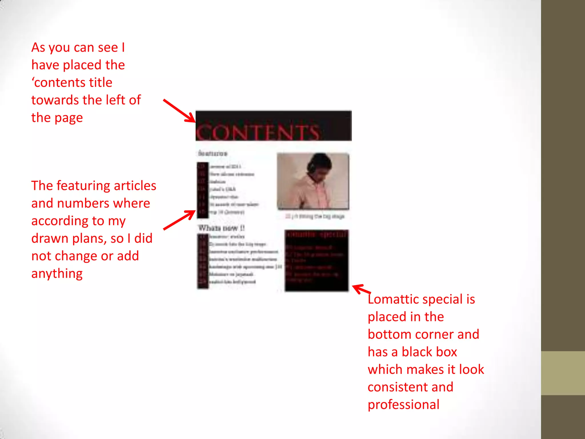 As you can see I
have placed the
‘contents title
towards the left of
the page
The featuring articles
and numbers where
according to my
drawn plans, so I did
not change or add
anything
Lomattic special is
placed in the
bottom corner and
has a black box
which makes it look
consistent and
professional
 