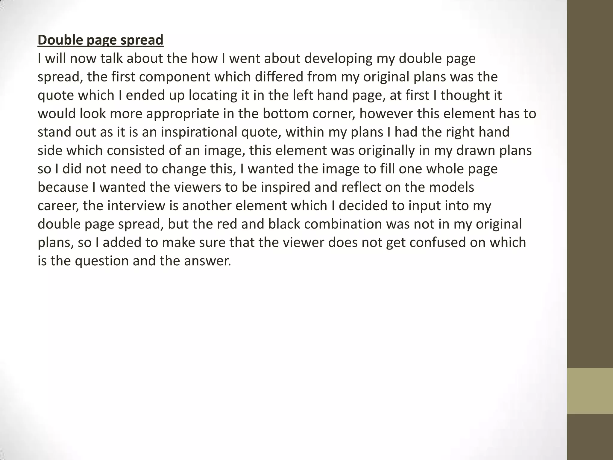 Double page spread
I will now talk about the how I went about developing my double page
spread, the first component which differed from my original plans was the
quote which I ended up locating it in the left hand page, at first I thought it
would look more appropriate in the bottom corner, however this element has to
stand out as it is an inspirational quote, within my plans I had the right hand
side which consisted of an image, this element was originally in my drawn plans
so I did not need to change this, I wanted the image to fill one whole page
because I wanted the viewers to be inspired and reflect on the models
career, the interview is another element which I decided to input into my
double page spread, but the red and black combination was not in my original
plans, so I added to make sure that the viewer does not get confused on which
is the question and the answer.
 