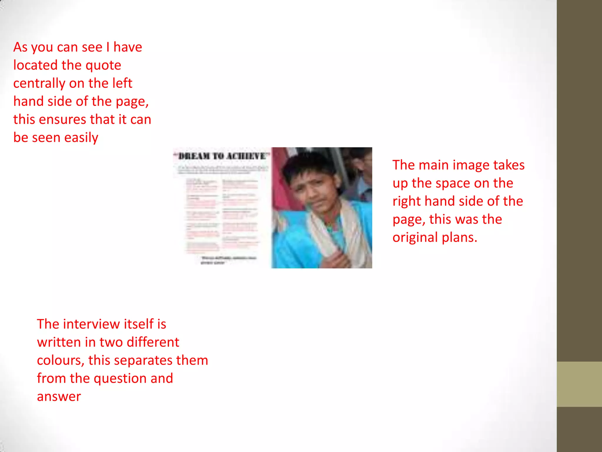 As you can see I have
located the quote
centrally on the left
hand side of the page,
this ensures that it can
be seen easily
The interview itself is
written in two different
colours, this separates them
from the question and
answer
The main image takes
up the space on the
right hand side of the
page, this was the
original plans.
 