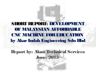 SHORT REPORT: DEVELOPMENT
OF MALAYSIAN AFFORDABLE
CNC MACHINE FOREDUCATION
by AkarIndah Engineering Sdn Bhd
Report by: AlamTechnical Services
June, 2015
 