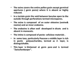 • The exine covers the entire pollen grain except germinal
apertures ( germ pores) where it is absent or highly
reduced.
• In a tectate grain the void between baculae open to the
outside through perforations termed microspores.
• The exine is composed of an outer ektexine (sexine&
nexine) and an inner endexine.
• The endexine is often well developed in dicots and is
absent in monocots.
• The intine is composed of pecto- cellulose materials .
• In some taxa, particularly Poaceae a middle layer is rich
in pectic polysaccharides, termed as Z- layer, is
distinguishable.
• This layer is thickened at germ pore and is termed
"Zwischenkorper".
 