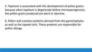 5. Tapetum is associated with the development of pollen grains
because when tapetum is degenerate before microsporogenesis,
the pollen grains produced are steril or abortive.
6. Pollen wall contains proteins derived from the gametophytes
as well as the tapetal cells. These proteins are responsible for
pollen allergy.
 