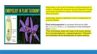 .
Embryology is the study of structure and development of
embryo, including the structure and development of male
and female reproductive organs, fertilisation and similar
other processes.
Embryology played a significant role in consideration of
systemic botany.
Plant embryogenesis is a process that occurs after
the fertilization of an ovule to produce a fully developed
plant embryo
Plant embryology deals with study of all events starting
from microsporogenesis, megasporogenesis. Pollination
and fertilization till the development of mature embryo.
 