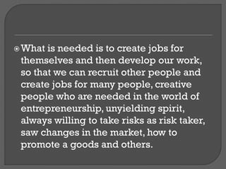 What is needed is to create jobs for
themselves and then develop our work,
so that we can recruit other people and
create jobs for many people, creative
people who are needed in the world of
entrepreneurship, unyielding spirit,
always willing to take risks as risk taker,
saw changes in the market, how to
promote a goods and others.
 