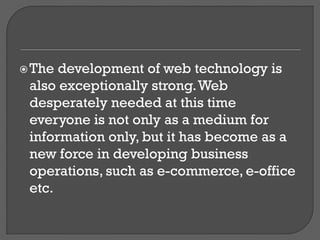 The development of web technology is
also exceptionally strong.Web
desperately needed at this time
everyone is not only as a medium for
information only, but it has become as a
new force in developing business
operations, such as e-commerce, e-office
etc.
 