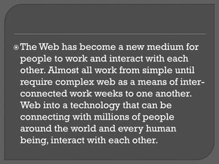 The Web has become a new medium for
people to work and interact with each
other. Almost all work from simple until
require complex web as a means of inter-
connected work weeks to one another.
Web into a technology that can be
connecting with millions of people
around the world and every human
being, interact with each other.
 