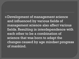 Development of management science
and influenced by various fields of
management science also affect various
fields. Resulting in interdependence with
each other to be a combination of
science that was born to adapt the
changes caused by age mindset progress
of mankind.
 