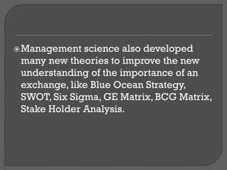 Management science also developed
many new theories to improve the new
understanding of the importance of an
exchange, like Blue Ocean Strategy,
SWOT, Six Sigma, GE Matrix, BCG Matrix,
Stake Holder Analysis.
 