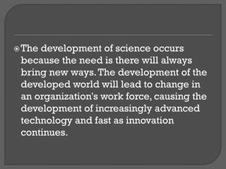 The development of science occurs
because the need is there will always
bring new ways.The development of the
developed world will lead to change in
an organization's work force, causing the
development of increasingly advanced
technology and fast as innovation
continues.
 