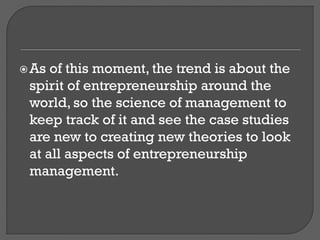 As of this moment, the trend is about the
spirit of entrepreneurship around the
world, so the science of management to
keep track of it and see the case studies
are new to creating new theories to look
at all aspects of entrepreneurship
management.
 