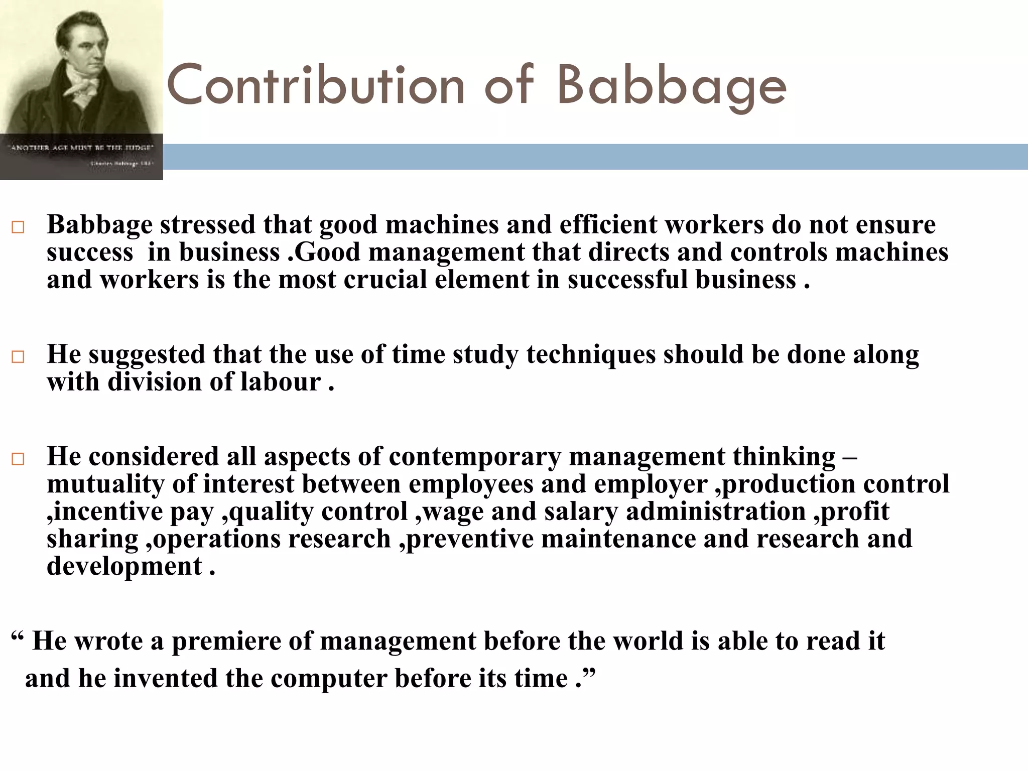 Contribution of Babbage
 Babbage stressed that good machines and efficient workers do not ensure
success in business .Good management that directs and controls machines
and workers is the most crucial element in successful business .
 He suggested that the use of time study techniques should be done along
with division of labour .
 He considered all aspects of contemporary management thinking –
mutuality of interest between employees and employer ,production control
,incentive pay ,quality control ,wage and salary administration ,profit
sharing ,operations research ,preventive maintenance and research and
development .
“ He wrote a premiere of management before the world is able to read it
and he invented the computer before its time .”
 