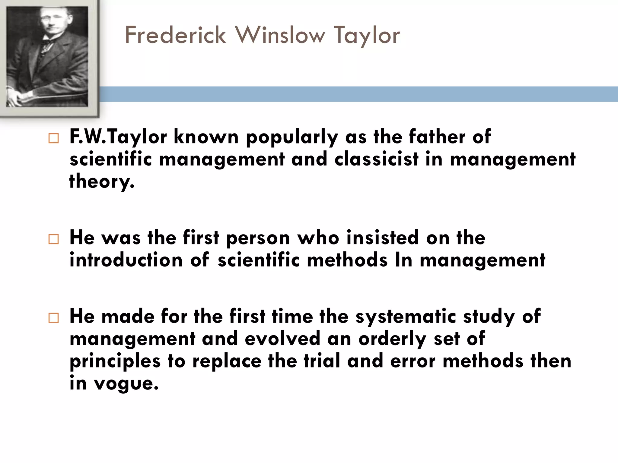Frederick Winslow Taylor
 F.W.Taylor known popularly as the father of
scientific management and classicist in management
theory.
 He was the first person who insisted on the
introduction of scientific methods In management
 He made for the first time the systematic study of
management and evolved an orderly set of
principles to replace the trial and error methods then
in vogue.
 