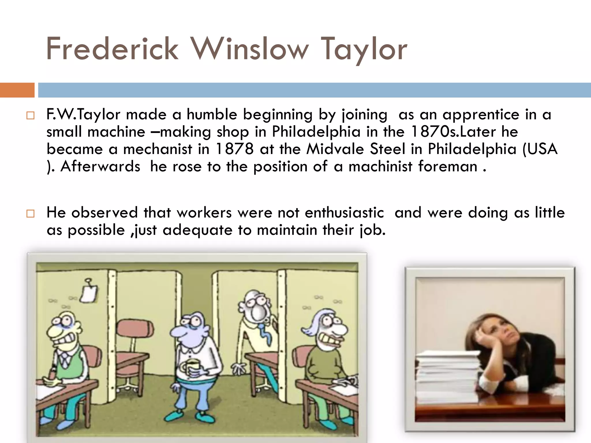 Frederick Winslow Taylor
 F.W.Taylor made a humble beginning by joining as an apprentice in a
small machine –making shop in Philadelphia in the 1870s.Later he
became a mechanist in 1878 at the Midvale Steel in Philadelphia (USA
). Afterwards he rose to the position of a machinist foreman .
 He observed that workers were not enthusiastic and were doing as little
as possible ,just adequate to maintain their job.
 
