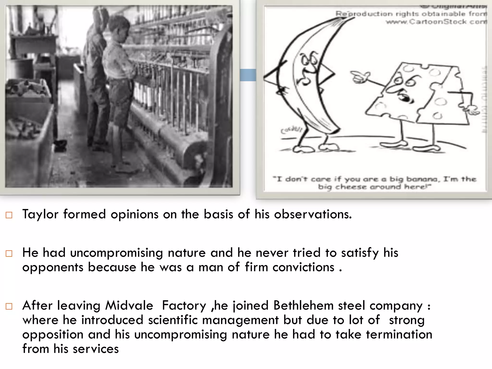  Taylor formed opinions on the basis of his observations.
 He had uncompromising nature and he never tried to satisfy his
opponents because he was a man of firm convictions .
 After leaving Midvale Factory ,he joined Bethlehem steel company :
where he introduced scientific management but due to lot of strong
opposition and his uncompromising nature he had to take termination
from his services
 