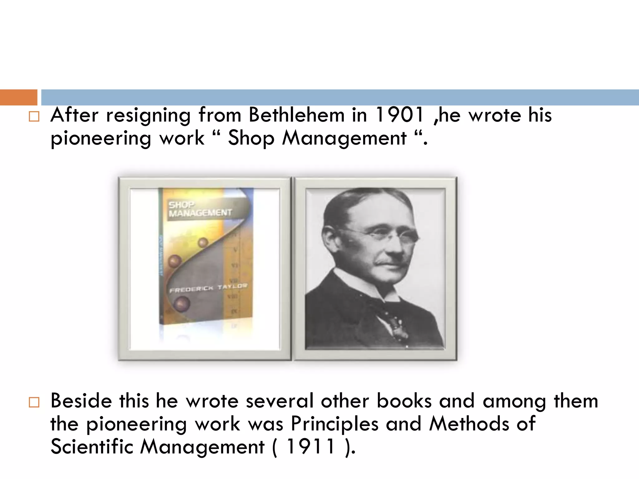  After resigning from Bethlehem in 1901 ,he wrote his
pioneering work “ Shop Management “.
 Beside this he wrote several other books and among them
the pioneering work was Principles and Methods of
Scientific Management ( 1911 ).
 