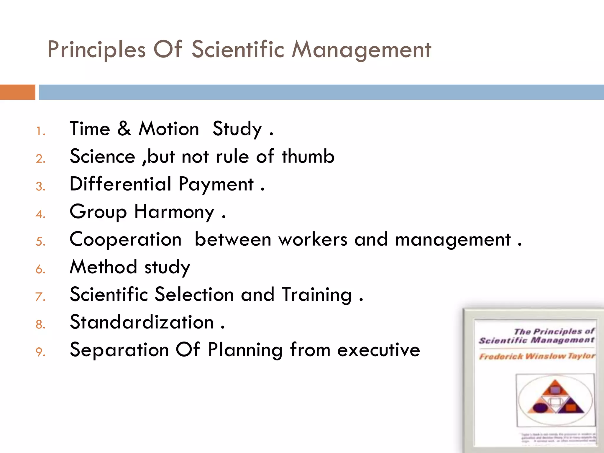 Principles Of Scientific Management
1. Time & Motion Study .
2. Science ,but not rule of thumb
3. Differential Payment .
4. Group Harmony .
5. Cooperation between workers and management .
6. Method study
7. Scientific Selection and Training .
8. Standardization .
9. Separation Of Planning from executive
 