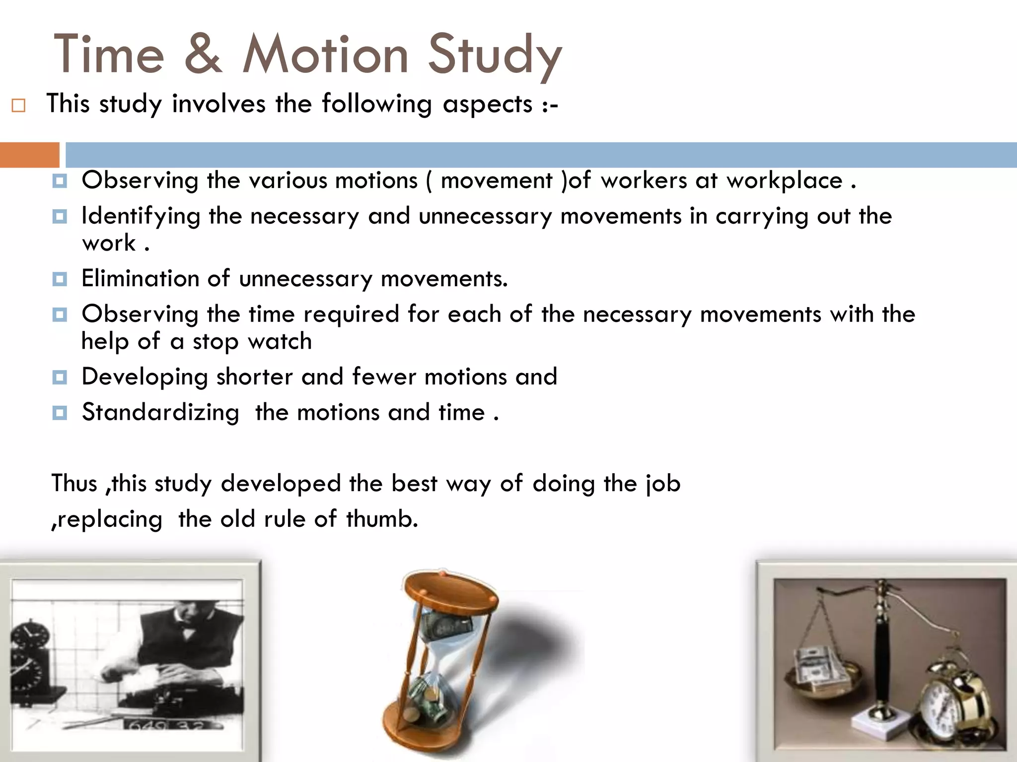 Time & Motion Study
 This study involves the following aspects :-
 Observing the various motions ( movement )of workers at workplace .
 Identifying the necessary and unnecessary movements in carrying out the
work .
 Elimination of unnecessary movements.
 Observing the time required for each of the necessary movements with the
help of a stop watch
 Developing shorter and fewer motions and
 Standardizing the motions and time .
Thus ,this study developed the best way of doing the job
,replacing the old rule of thumb.
 