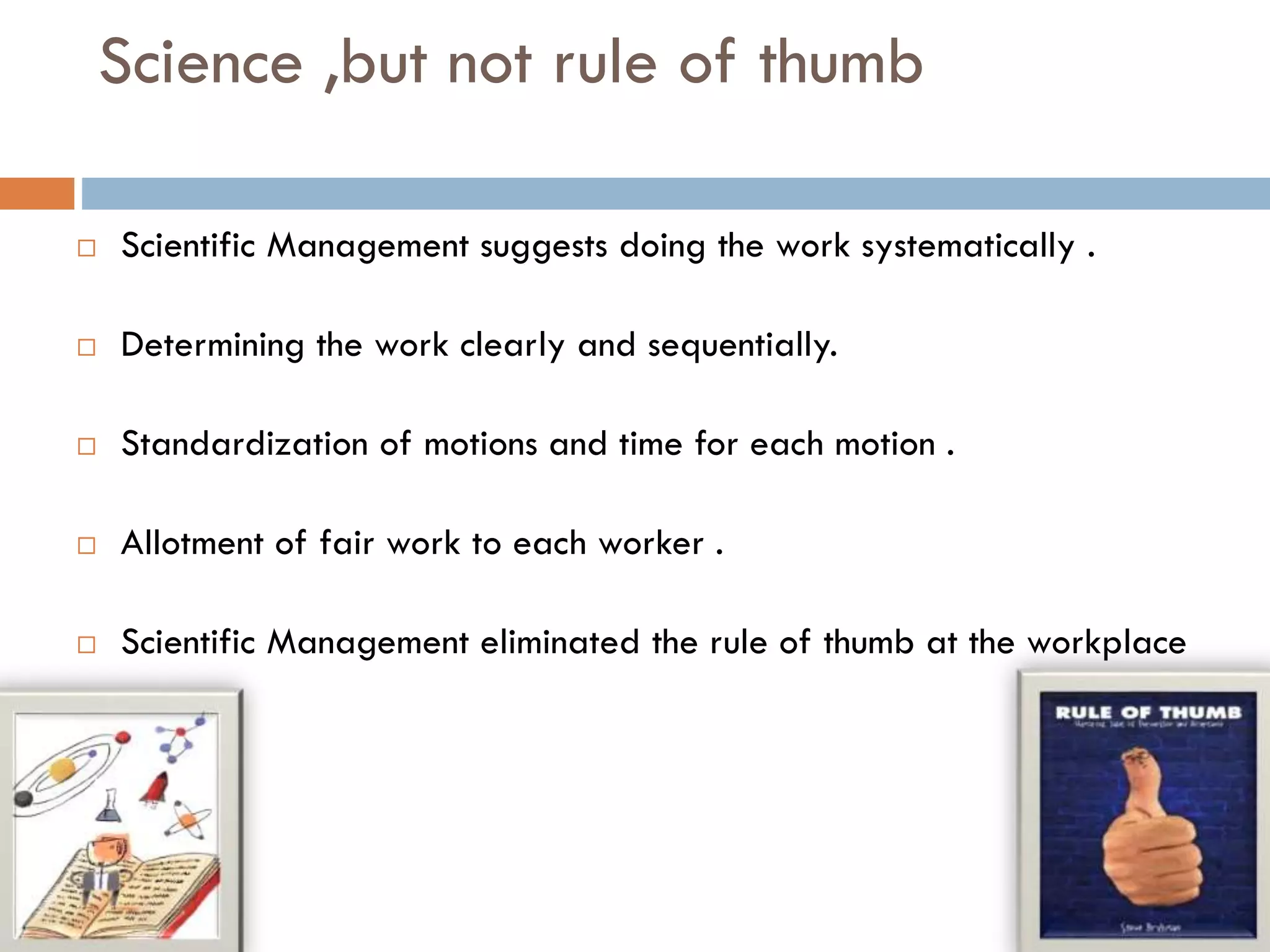Science ,but not rule of thumb
 Scientific Management suggests doing the work systematically .
 Determining the work clearly and sequentially.
 Standardization of motions and time for each motion .
 Allotment of fair work to each worker .
 Scientific Management eliminated the rule of thumb at the workplace
 