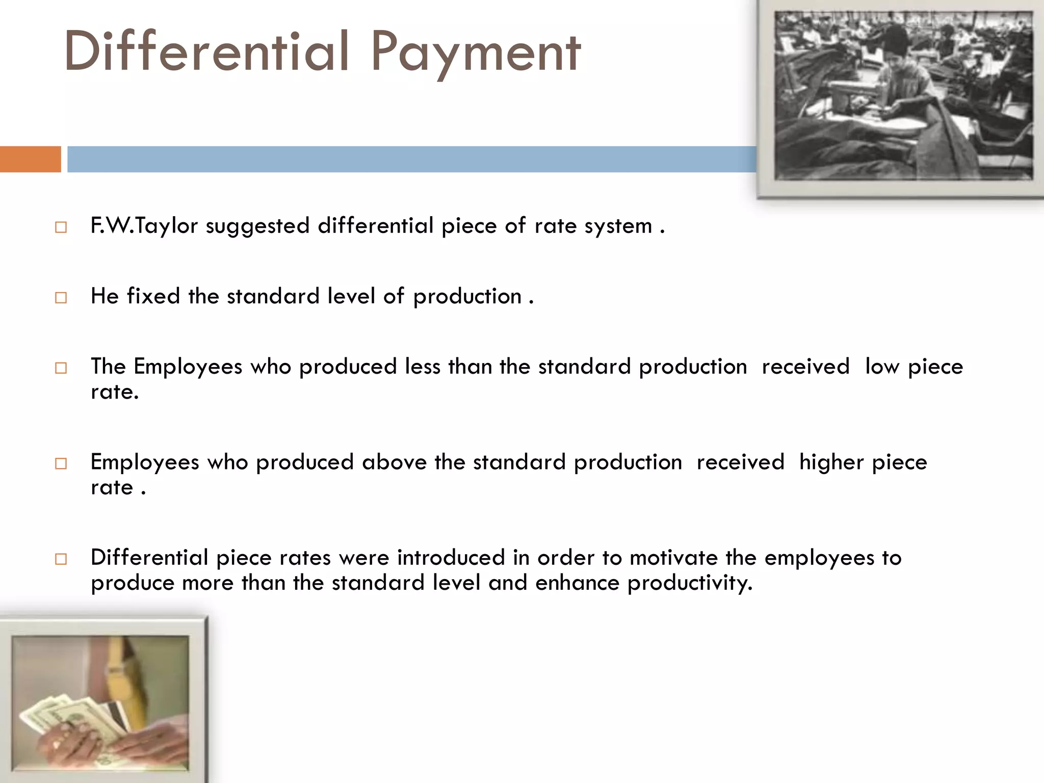 Differential Payment
 F.W.Taylor suggested differential piece of rate system .
 He fixed the standard level of production .
 The Employees who produced less than the standard production received low piece
rate.
 Employees who produced above the standard production received higher piece
rate .
 Differential piece rates were introduced in order to motivate the employees to
produce more than the standard level and enhance productivity.
 