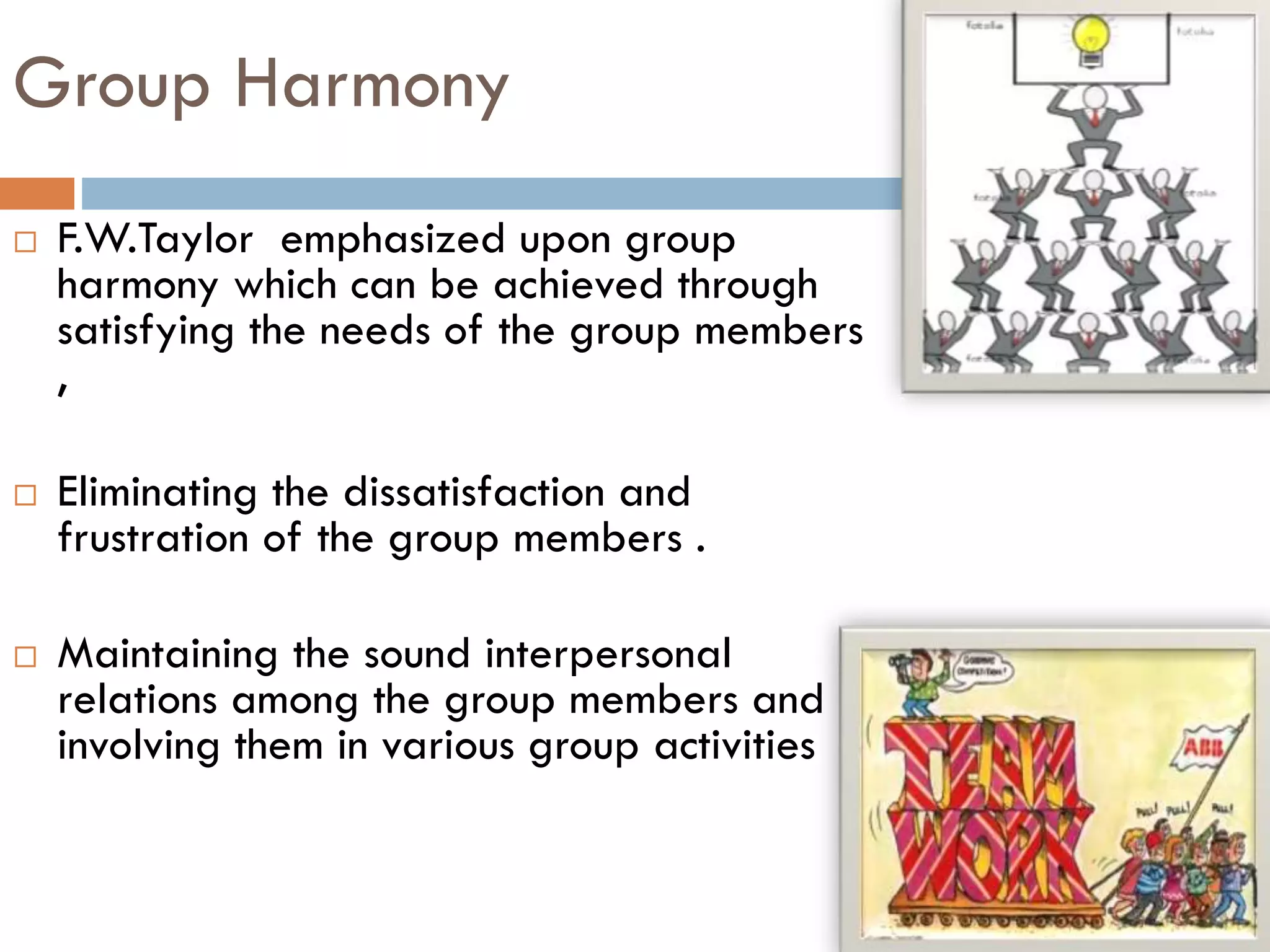 Group Harmony
 F.W.Taylor emphasized upon group
harmony which can be achieved through
satisfying the needs of the group members
,
 Eliminating the dissatisfaction and
frustration of the group members .
 Maintaining the sound interpersonal
relations among the group members and
involving them in various group activities
 