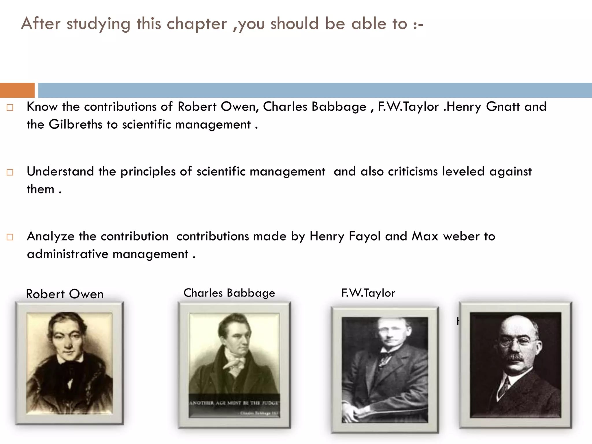 After studying this chapter ,you should be able to :-
 Know the contributions of Robert Owen, Charles Babbage , F.W.Taylor .Henry Gnatt and
the Gilbreths to scientific management .
 Understand the principles of scientific management and also criticisms leveled against
them .
 Analyze the contribution contributions made by Henry Fayol and Max weber to
administrative management .
Henry Gnatt
Robert Owen Charles Babbage F.W.Taylor
 