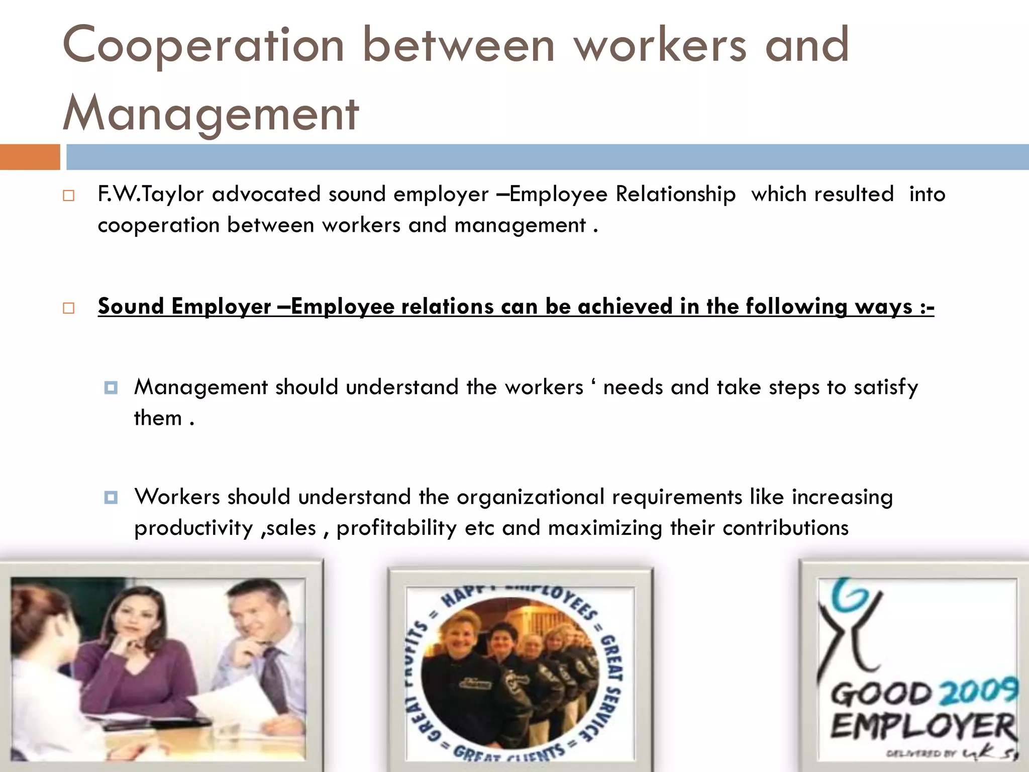Cooperation between workers and
Management
 F.W.Taylor advocated sound employer –Employee Relationship which resulted into
cooperation between workers and management .
 Sound Employer –Employee relations can be achieved in the following ways :-
 Management should understand the workers ‘ needs and take steps to satisfy
them .
 Workers should understand the organizational requirements like increasing
productivity ,sales , profitability etc and maximizing their contributions
 