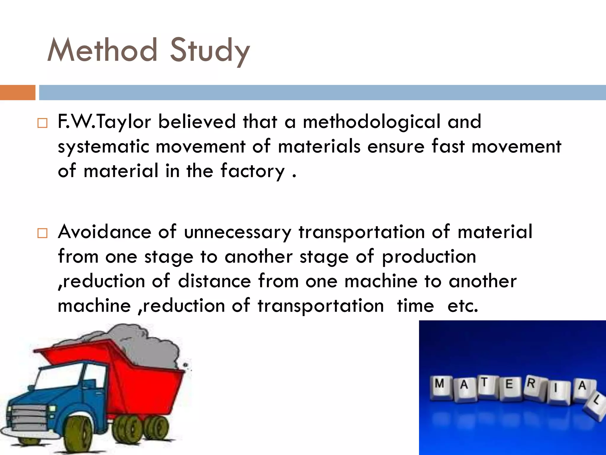 Method Study
 F.W.Taylor believed that a methodological and
systematic movement of materials ensure fast movement
of material in the factory .
 Avoidance of unnecessary transportation of material
from one stage to another stage of production
,reduction of distance from one machine to another
machine ,reduction of transportation time etc.
 