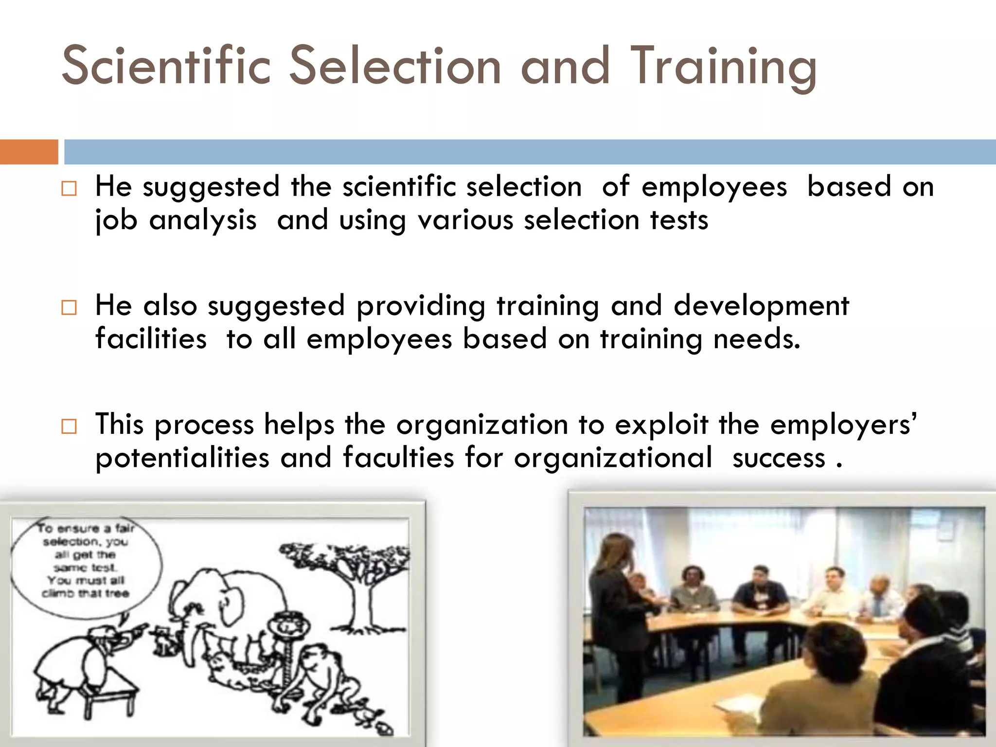 Scientific Selection and Training
 He suggested the scientific selection of employees based on
job analysis and using various selection tests
 He also suggested providing training and development
facilities to all employees based on training needs.
 This process helps the organization to exploit the employers’
potentialities and faculties for organizational success .
 