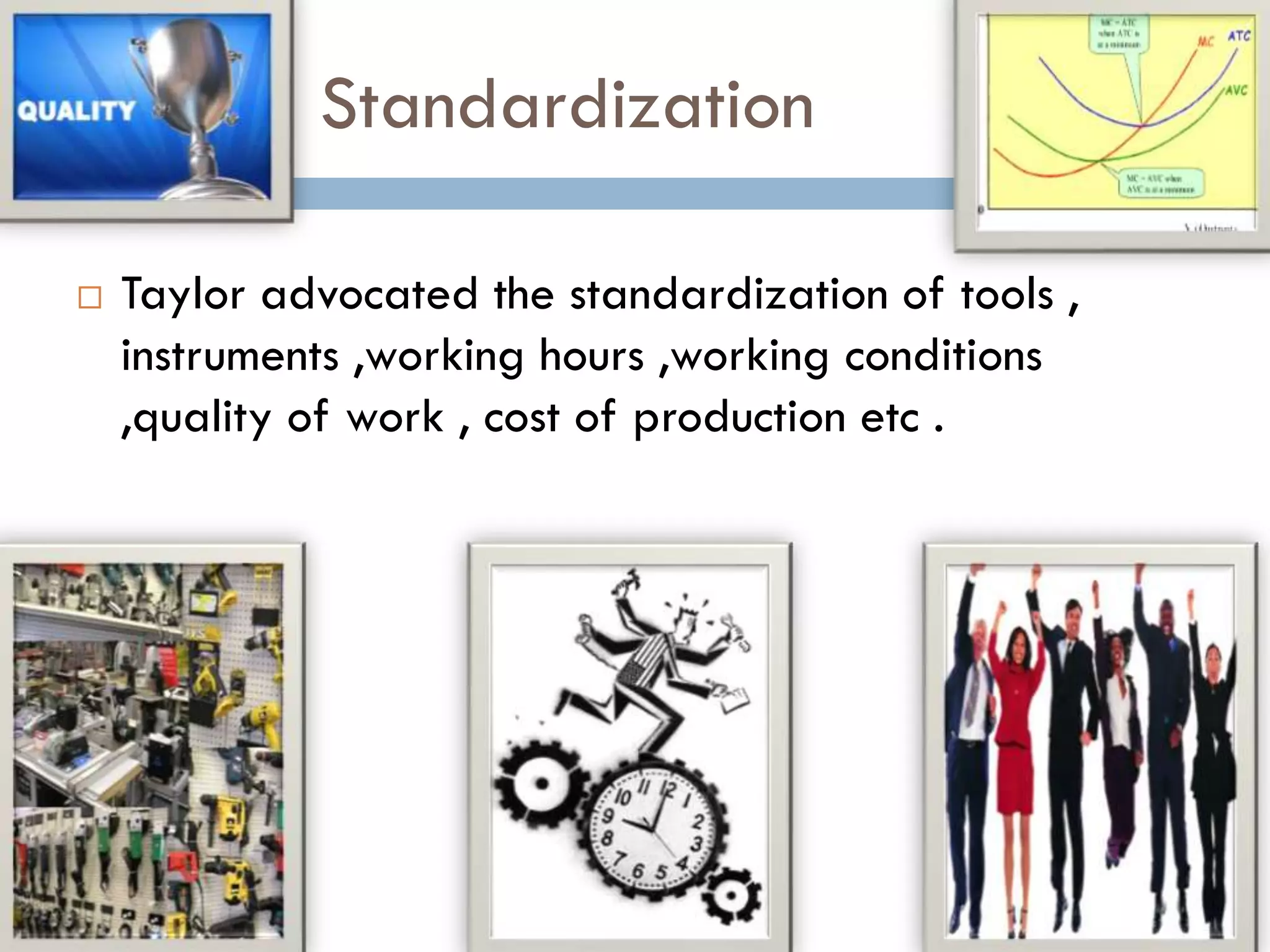 Standardization
 Taylor advocated the standardization of tools ,
instruments ,working hours ,working conditions
,quality of work , cost of production etc .
 
