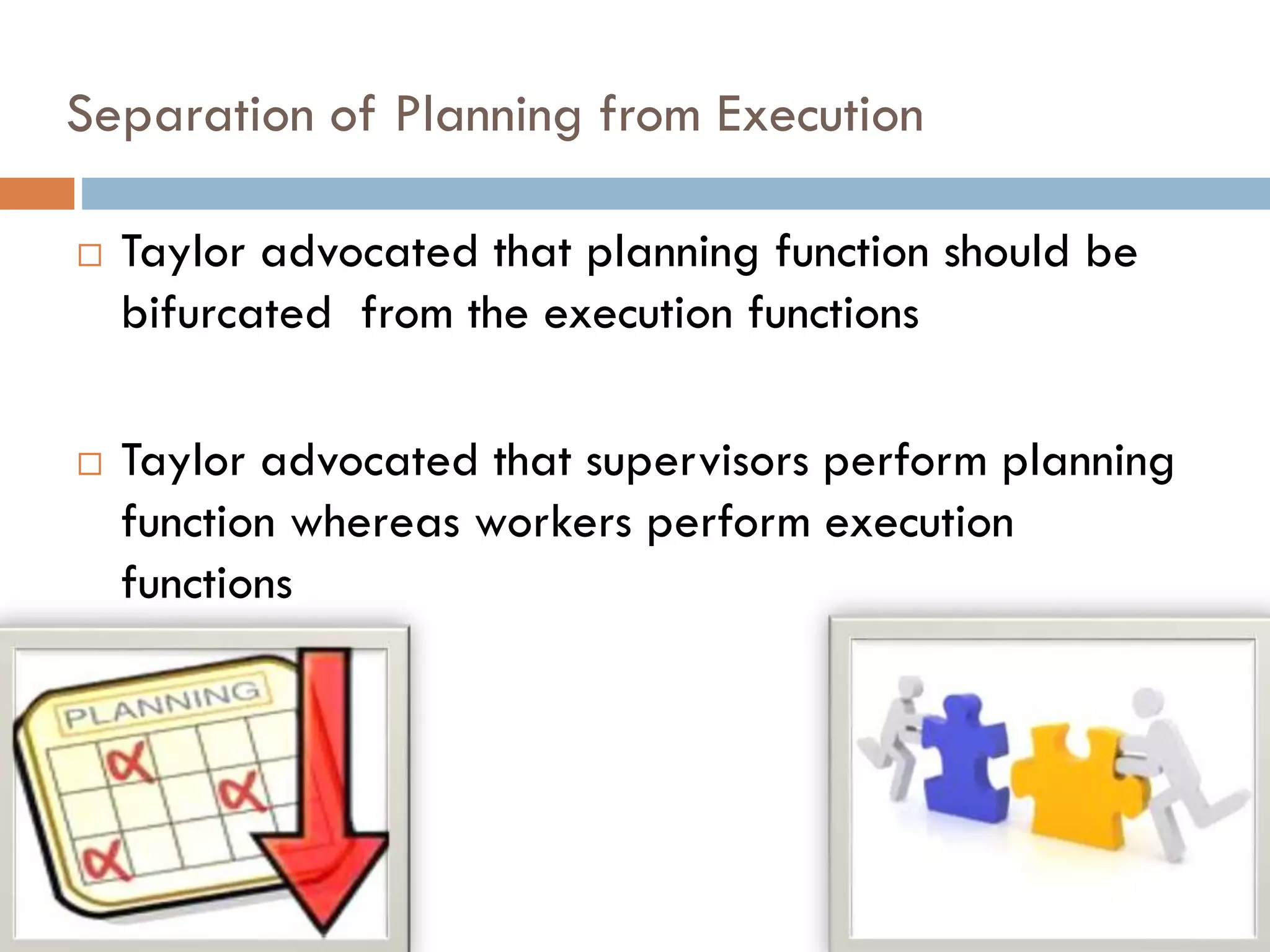 Separation of Planning from Execution
 Taylor advocated that planning function should be
bifurcated from the execution functions
 Taylor advocated that supervisors perform planning
function whereas workers perform execution
functions
 