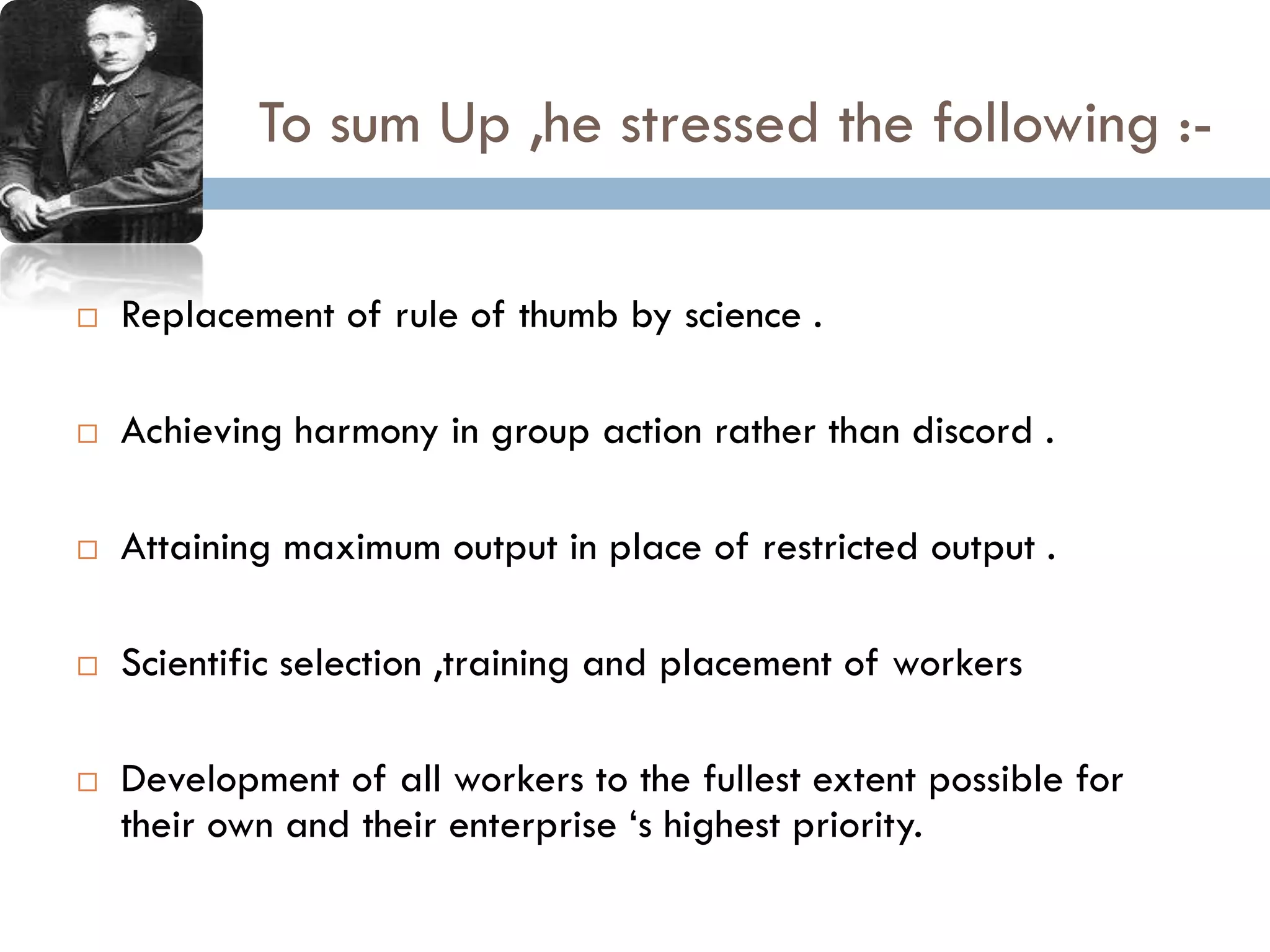 To sum Up ,he stressed the following :-
 Replacement of rule of thumb by science .
 Achieving harmony in group action rather than discord .
 Attaining maximum output in place of restricted output .
 Scientific selection ,training and placement of workers
 Development of all workers to the fullest extent possible for
their own and their enterprise ‘s highest priority.
 