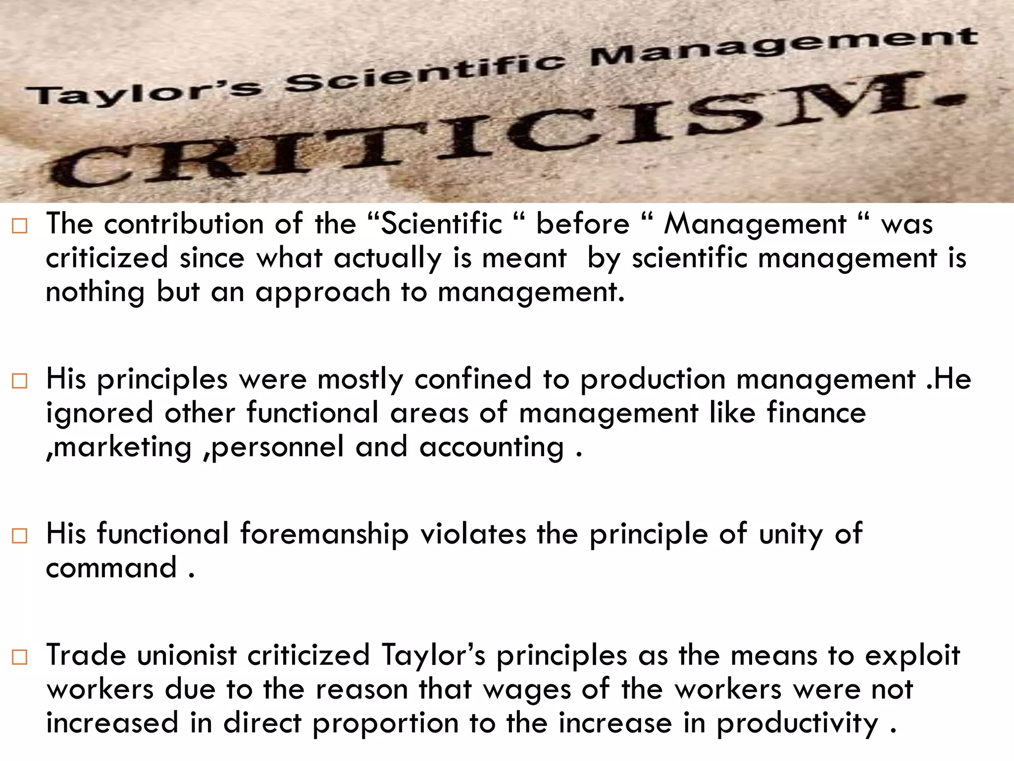  The contribution of the “Scientific “ before “ Management “ was
criticized since what actually is meant by scientific management is
nothing but an approach to management.
 His principles were mostly confined to production management .He
ignored other functional areas of management like finance
,marketing ,personnel and accounting .
 His functional foremanship violates the principle of unity of
command .
 Trade unionist criticized Taylor’s principles as the means to exploit
workers due to the reason that wages of the workers were not
increased in direct proportion to the increase in productivity .
 