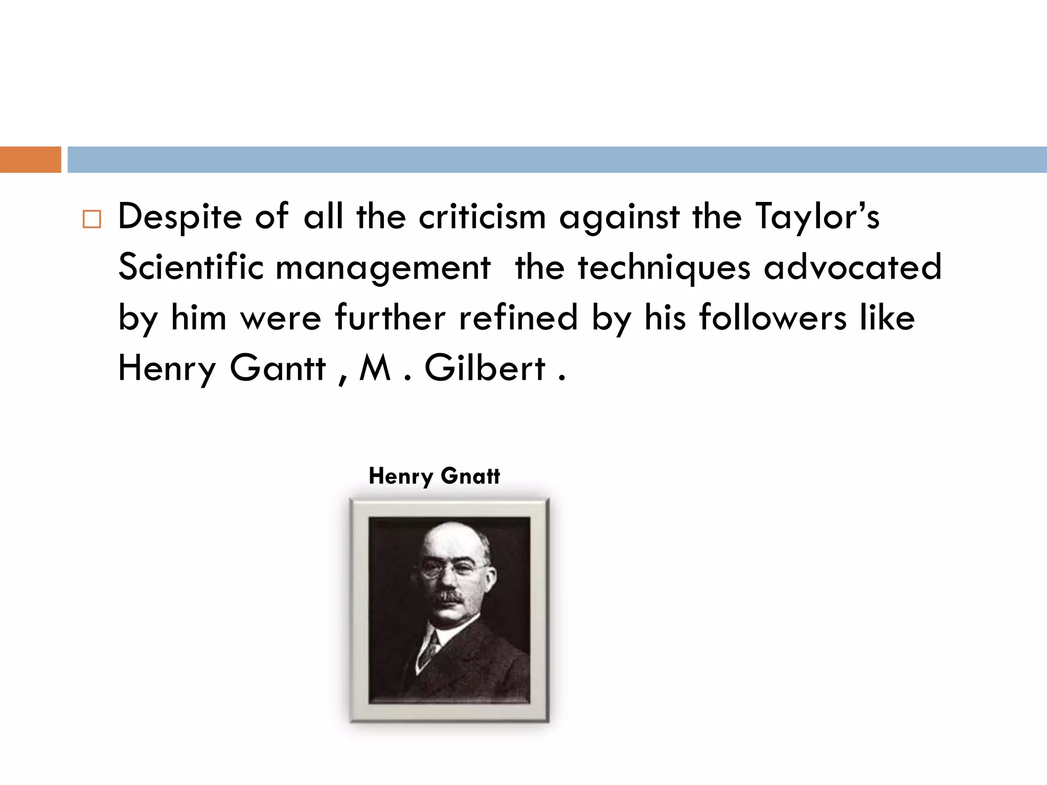  Despite of all the criticism against the Taylor’s
Scientific management the techniques advocated
by him were further refined by his followers like
Henry Gantt , M . Gilbert .
Henry Gnatt
 