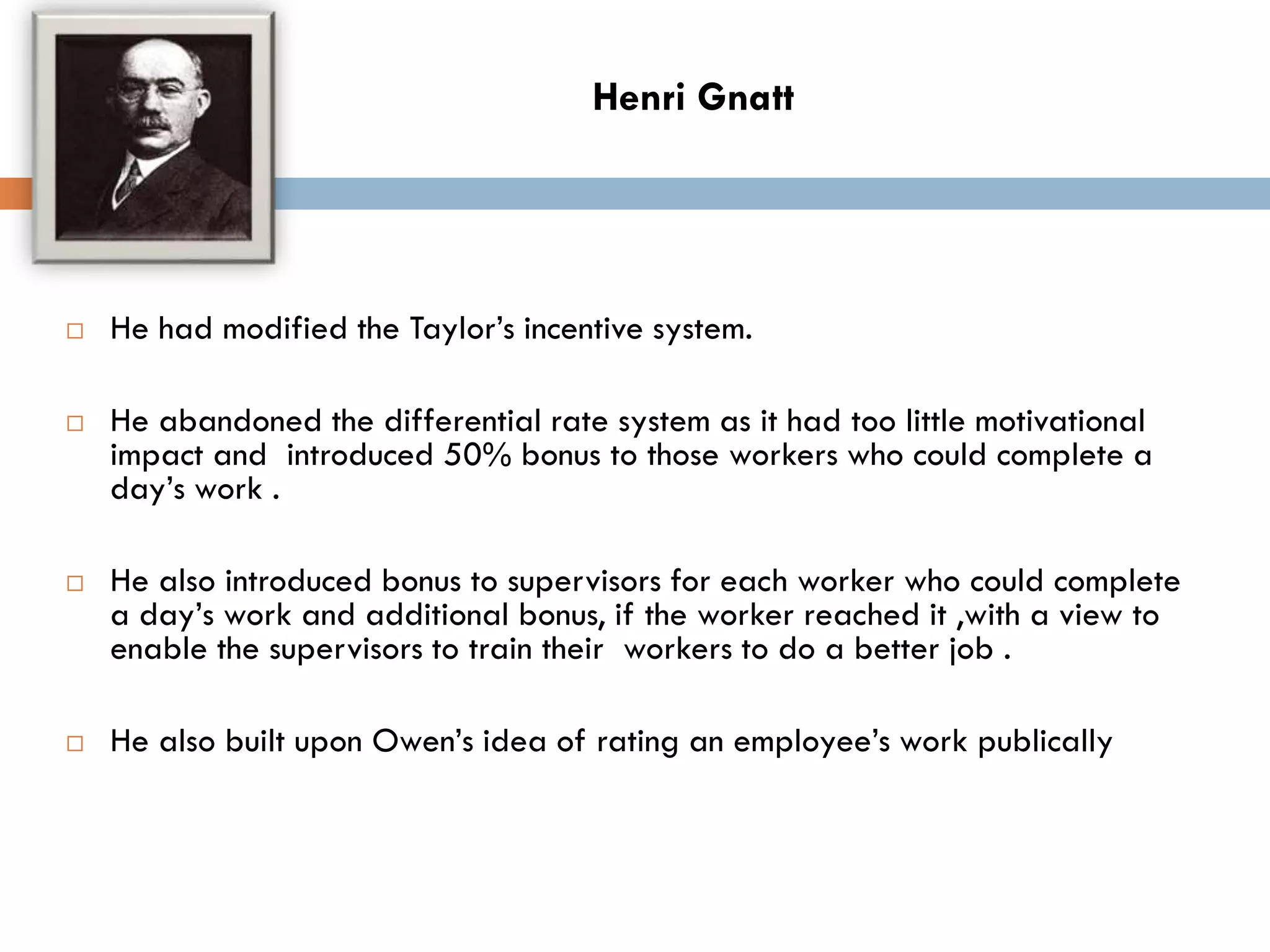  He had modified the Taylor’s incentive system.
 He abandoned the differential rate system as it had too little motivational
impact and introduced 50% bonus to those workers who could complete a
day’s work .
 He also introduced bonus to supervisors for each worker who could complete
a day’s work and additional bonus, if the worker reached it ,with a view to
enable the supervisors to train their workers to do a better job .
 He also built upon Owen’s idea of rating an employee’s work publically
Henri Gnatt
 