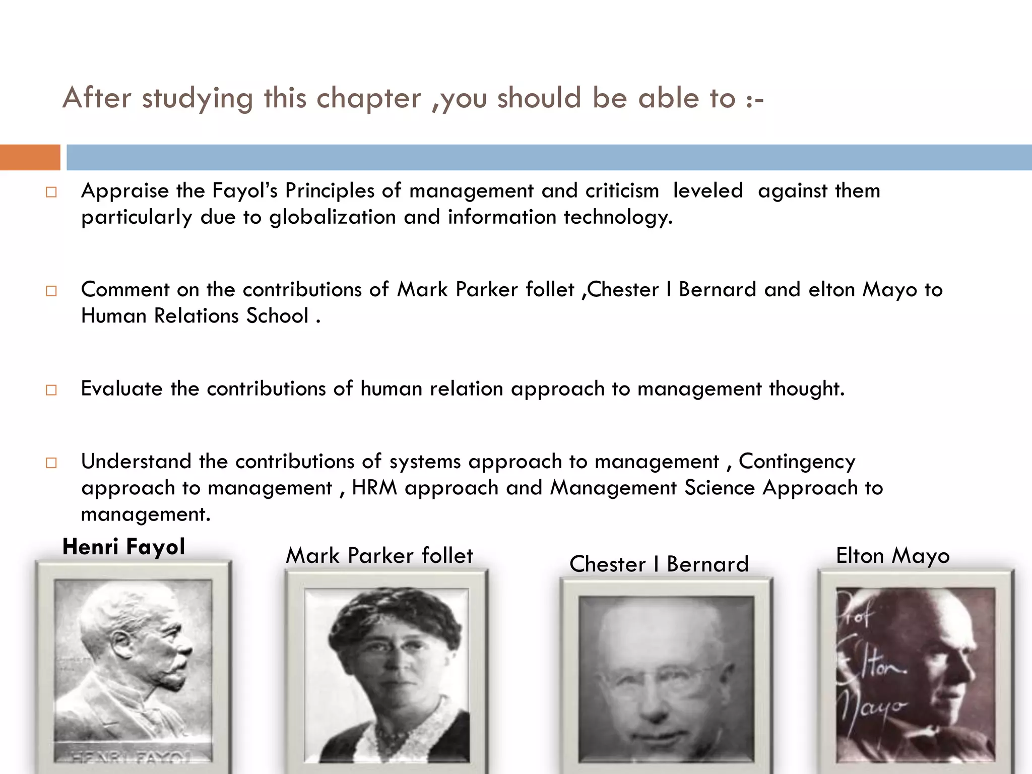 After studying this chapter ,you should be able to :-
 Appraise the Fayol’s Principles of management and criticism leveled against them
particularly due to globalization and information technology.
 Comment on the contributions of Mark Parker follet ,Chester I Bernard and elton Mayo to
Human Relations School .
 Evaluate the contributions of human relation approach to management thought.
 Understand the contributions of systems approach to management , Contingency
approach to management , HRM approach and Management Science Approach to
management.
Mark Parker follet Chester I Bernard Elton MayoHenri Fayol
 