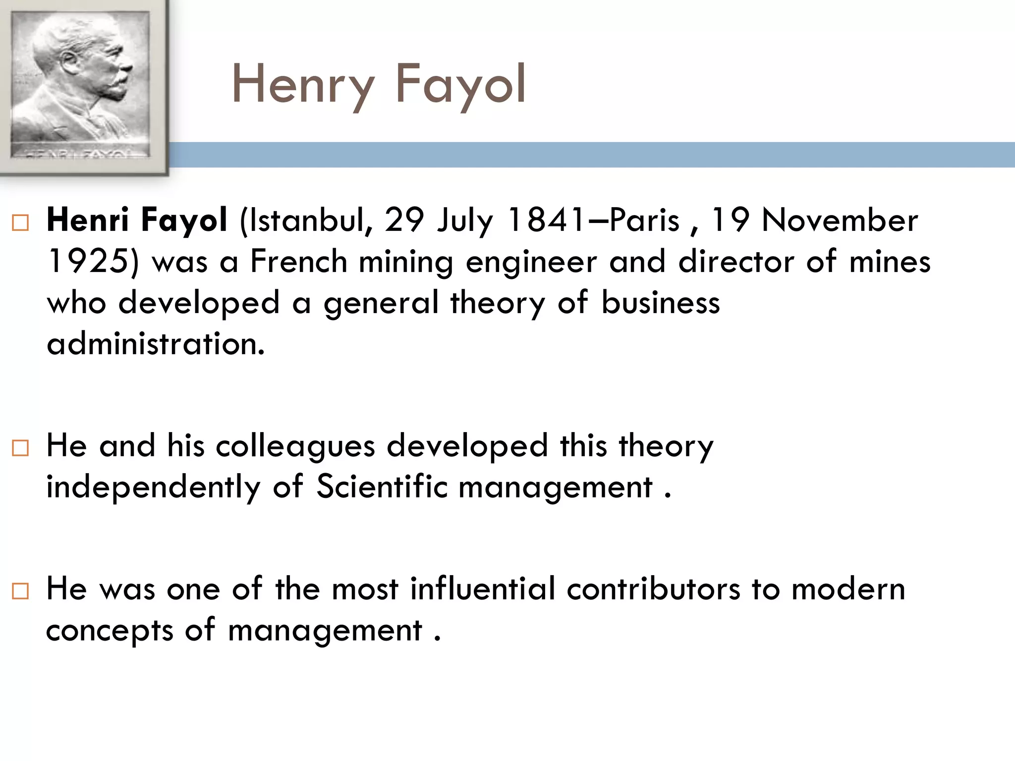 Henry Fayol
 Henri Fayol (Istanbul, 29 July 1841–Paris , 19 November
1925) was a French mining engineer and director of mines
who developed a general theory of business
administration.
 He and his colleagues developed this theory
independently of Scientific management .
 He was one of the most influential contributors to modern
concepts of management .
 