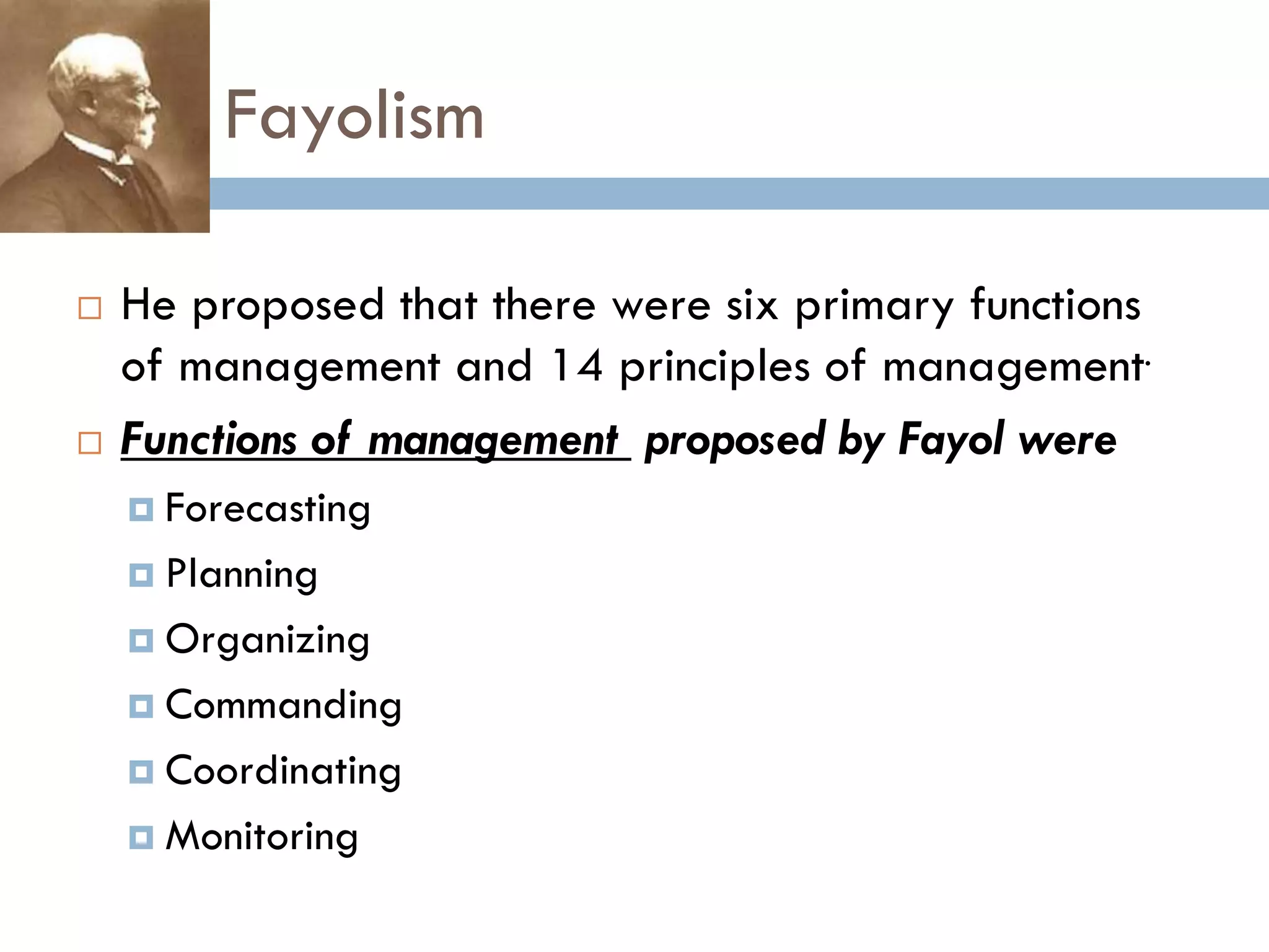 Fayolism
 He proposed that there were six primary functions
of management and 14 principles of management.
 Functions of management proposed by Fayol were
 Forecasting
 Planning
 Organizing
 Commanding
 Coordinating
 Monitoring
 