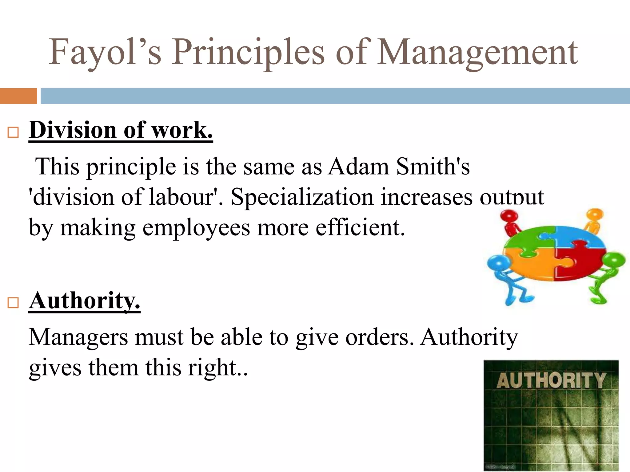 Fayol’s Principles of Management
 Division of work.
This principle is the same as Adam Smith's
'division of labour'. Specialization increases output
by making employees more efficient.
 Authority.
Managers must be able to give orders. Authority
gives them this right..
 