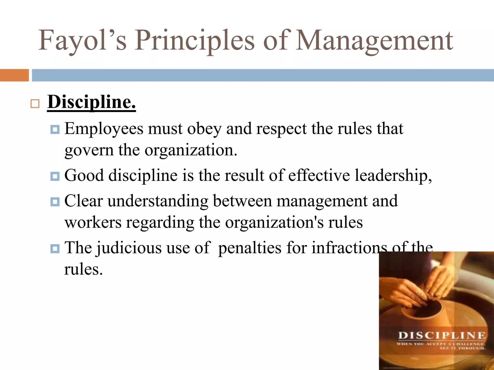 Fayol’s Principles of Management
 Discipline.
 Employees must obey and respect the rules that
govern the organization.
 Good discipline is the result of effective leadership,
 Clear understanding between management and
workers regarding the organization's rules
 The judicious use of penalties for infractions of the
rules.
 