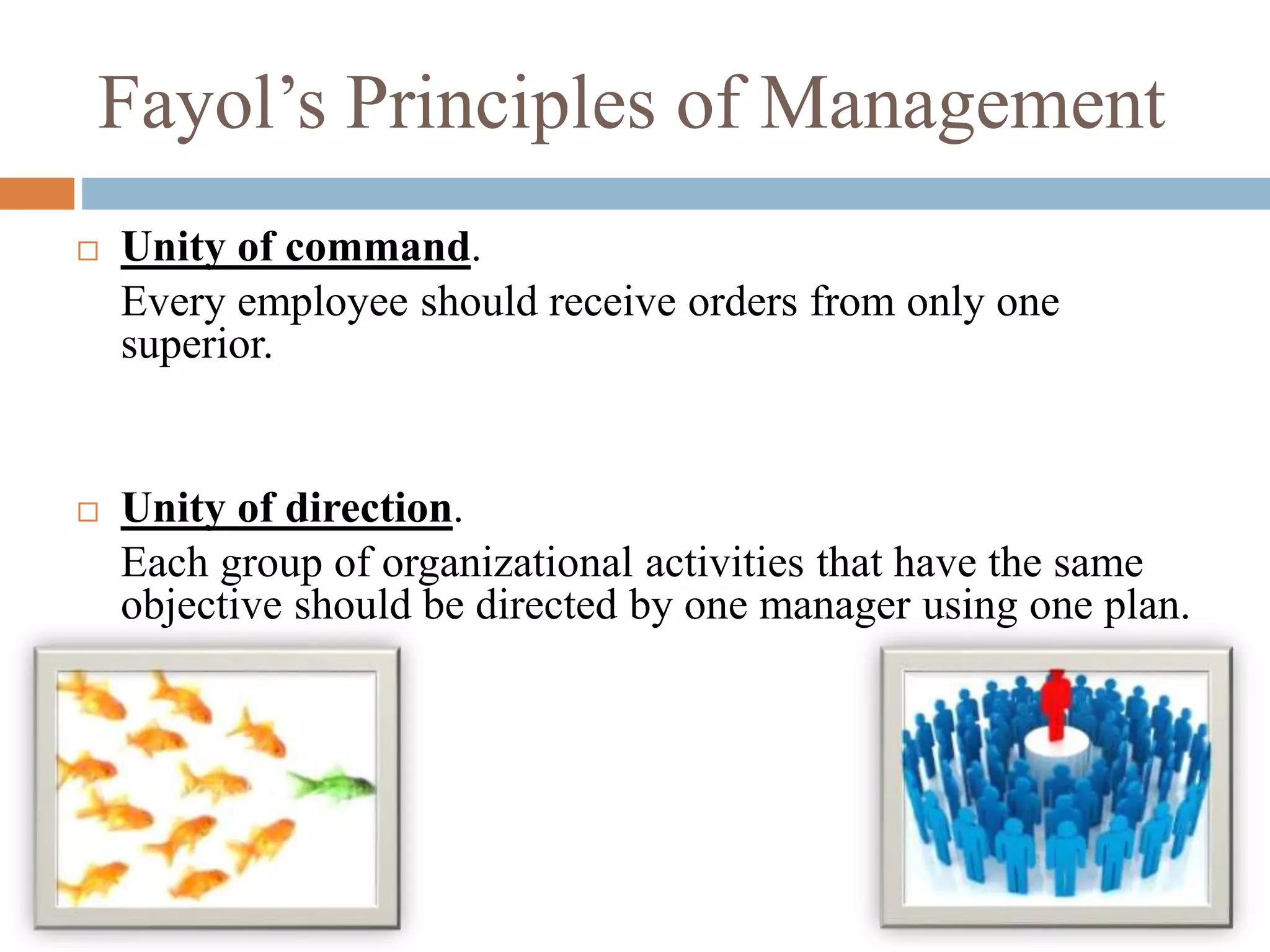 Fayol’s Principles of Management
 Unity of command.
Every employee should receive orders from only one
superior.
 Unity of direction.
Each group of organizational activities that have the same
objective should be directed by one manager using one plan.
 