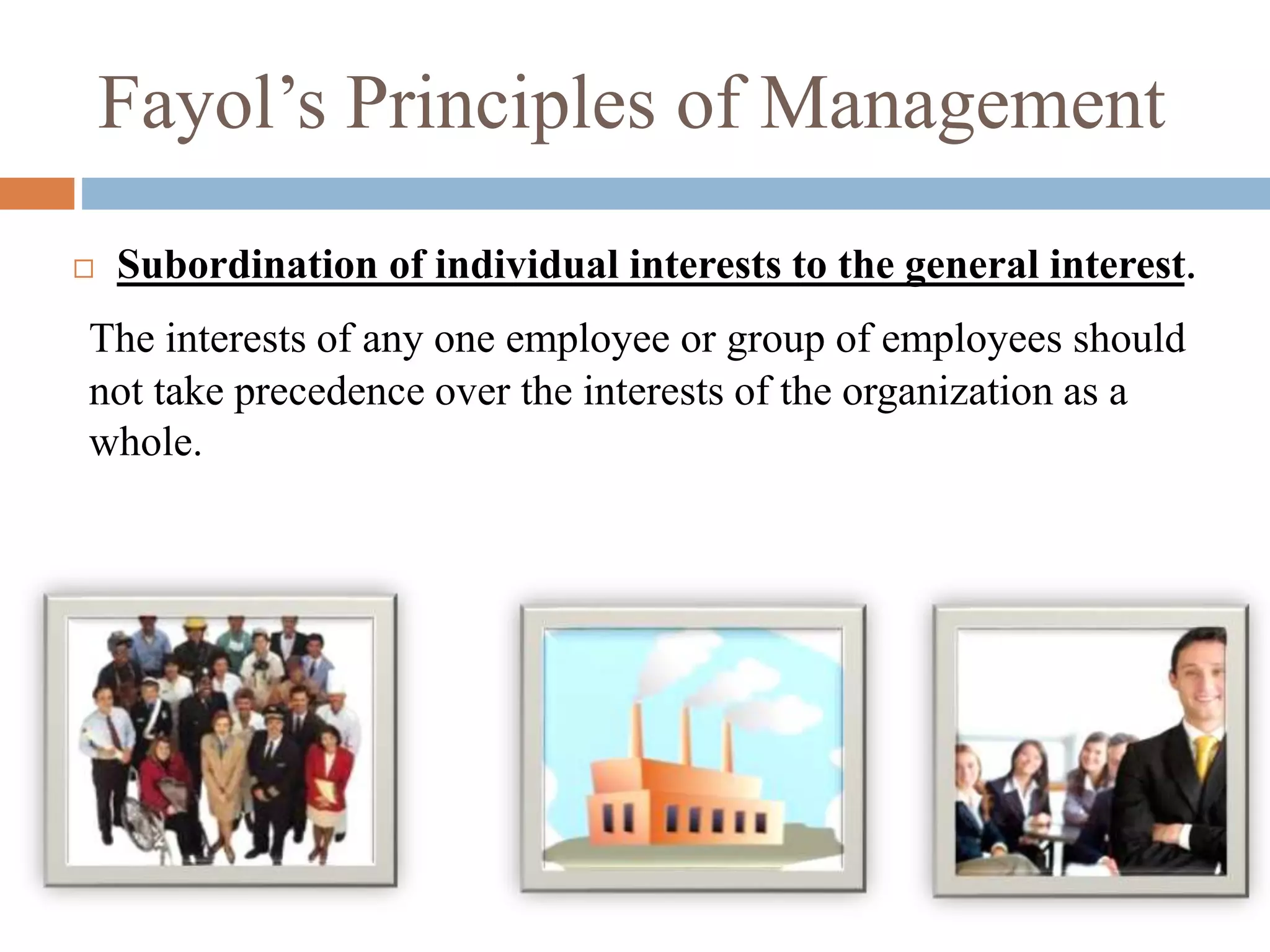 Fayol’s Principles of Management
 Subordination of individual interests to the general interest.
The interests of any one employee or group of employees should
not take precedence over the interests of the organization as a
whole.
 