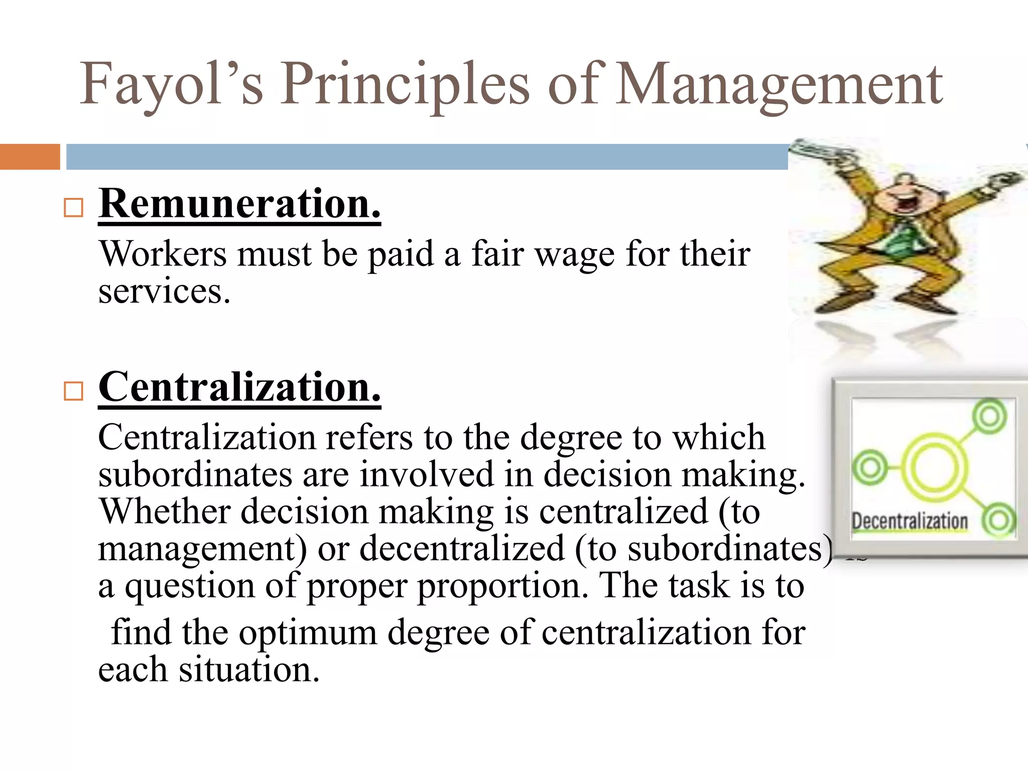 Fayol’s Principles of Management
 Remuneration.
Workers must be paid a fair wage for their
services.
 Centralization.
Centralization refers to the degree to which
subordinates are involved in decision making.
Whether decision making is centralized (to
management) or decentralized (to subordinates) is
a question of proper proportion. The task is to
find the optimum degree of centralization for
each situation.
 
