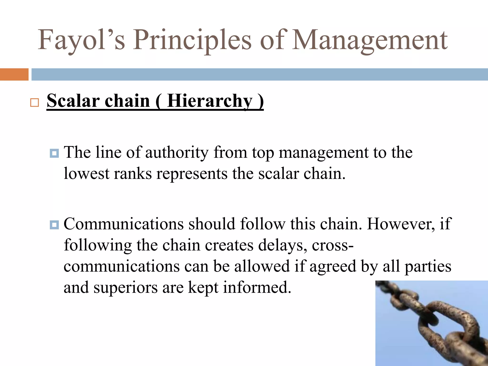 Fayol’s Principles of Management
 Scalar chain ( Hierarchy )
 The line of authority from top management to the
lowest ranks represents the scalar chain.
 Communications should follow this chain. However, if
following the chain creates delays, cross-
communications can be allowed if agreed by all parties
and superiors are kept informed.
 