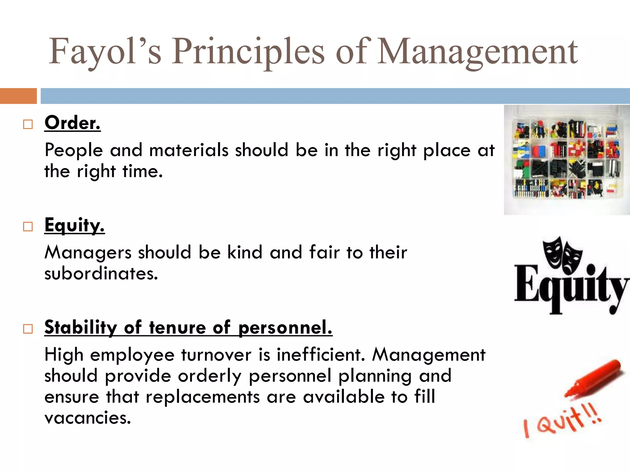 Fayol’s Principles of Management
 Order.
People and materials should be in the right place at
the right time.
 Equity.
Managers should be kind and fair to their
subordinates.
 Stability of tenure of personnel.
High employee turnover is inefficient. Management
should provide orderly personnel planning and
ensure that replacements are available to fill
vacancies.
 